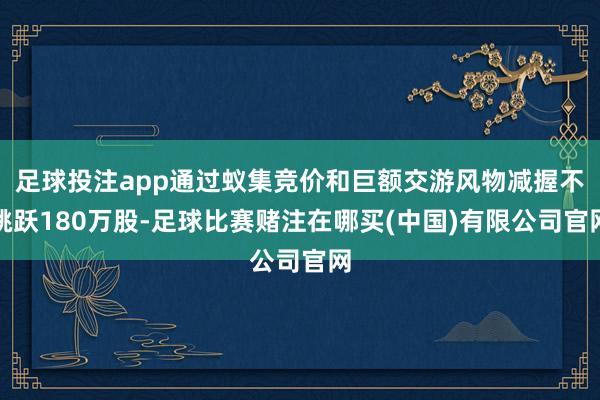 足球投注app通过蚁集竞价和巨额交游风物减握不跳跃180万股-足球比赛赌注在哪买(中国)有限公司官网