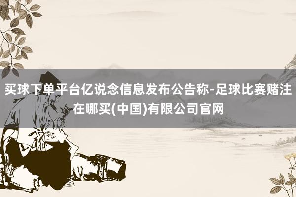 买球下单平台亿说念信息发布公告称-足球比赛赌注在哪买(中国)有限公司官网