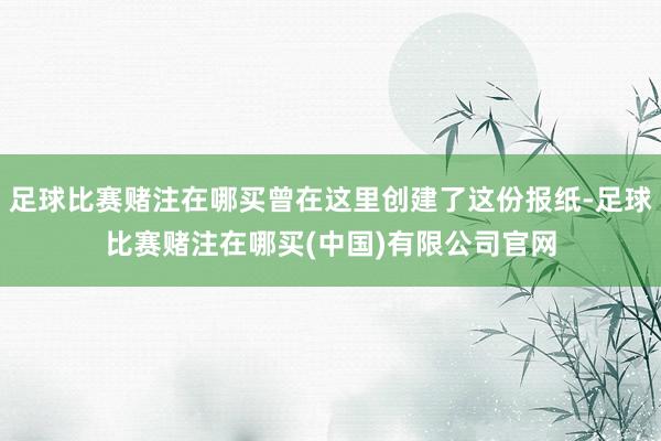 足球比赛赌注在哪买曾在这里创建了这份报纸-足球比赛赌注在哪买(中国)有限公司官网