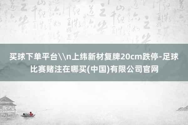 买球下单平台\n上纬新材复牌20cm跌停-足球比赛赌注在哪买(中国)有限公司官网