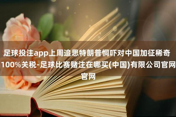 足球投注app上周追思特朗普恫吓对中国加征稀奇 100%关税-足球比赛赌注在哪买(中国)有限公司官网