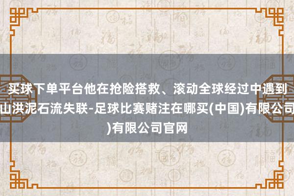 买球下单平台他在抢险搭救、滚动全球经过中遇到突发山洪泥石流失联-足球比赛赌注在哪买(中国)有限公司官网