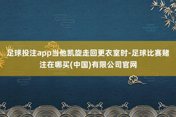 足球投注app当他凯旋走回更衣室时-足球比赛赌注在哪买(中国)有限公司官网