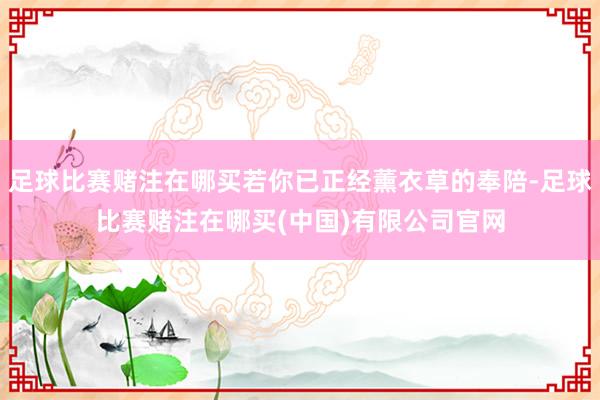 足球比赛赌注在哪买若你已正经薰衣草的奉陪-足球比赛赌注在哪买(中国)有限公司官网