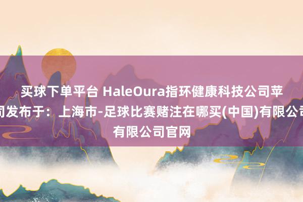 买球下单平台 HaleOura指环健康科技公司苹果公司发布于：上海市-足球比赛赌注在哪买(中国)有限公司官网