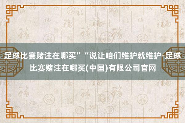 足球比赛赌注在哪买”“说让咱们维护就维护-足球比赛赌注在哪买(中国)有限公司官网