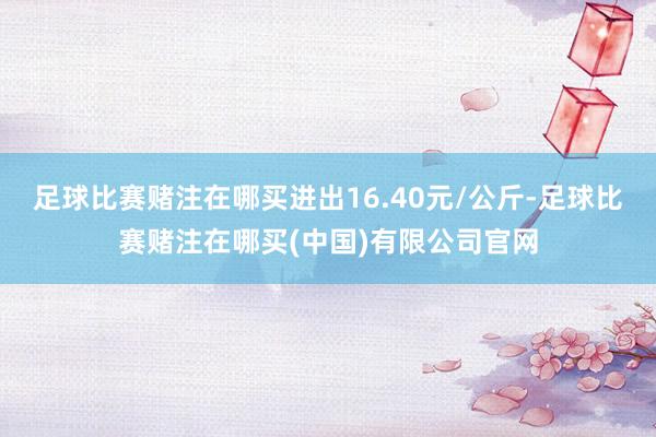 足球比赛赌注在哪买进出16.40元/公斤-足球比赛赌注在哪买(中国)有限公司官网
