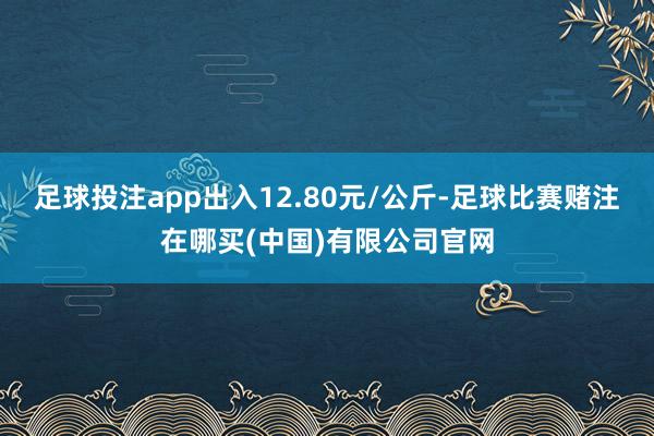 足球投注app出入12.80元/公斤-足球比赛赌注在哪买(中国)有限公司官网