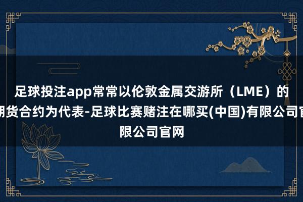 足球投注app常常以伦敦金属交游所(LME)的铜期货合约为代表-足球比赛赌注在哪买(中国)有限公司官网