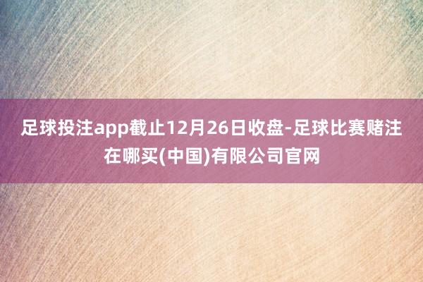 足球投注app截止12月26日收盘-足球比赛赌注在哪买(中国)有限公司官网
